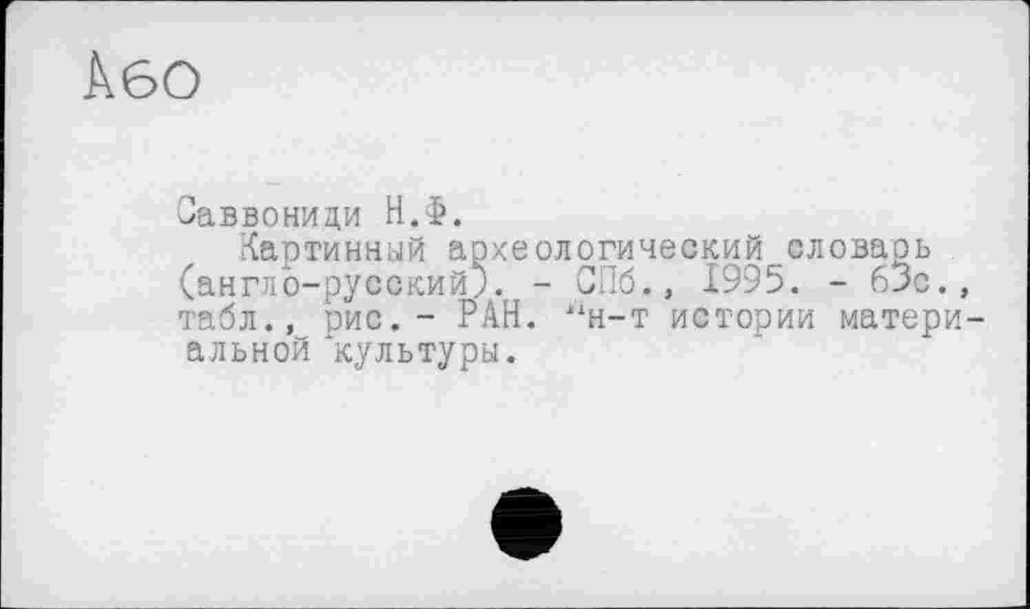 ﻿Або
Заввониди Н.Ф.
Картинный археологический словарь (англо-русский;. - СПб., 1995. - бЗс. табл., рис.- РАН. “н-т истории матери альной культуры.